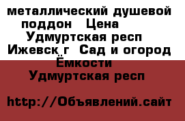 металлический душевой поддон › Цена ­ 500 - Удмуртская респ., Ижевск г. Сад и огород » Ёмкости   . Удмуртская респ.